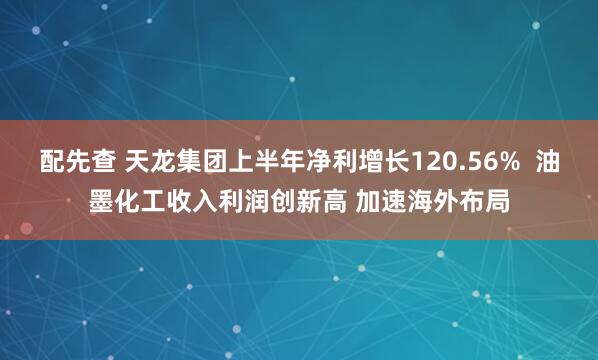 配先查 天龙集团上半年净利增长120.56%  油墨化工收入利润创新高 加速海外布局