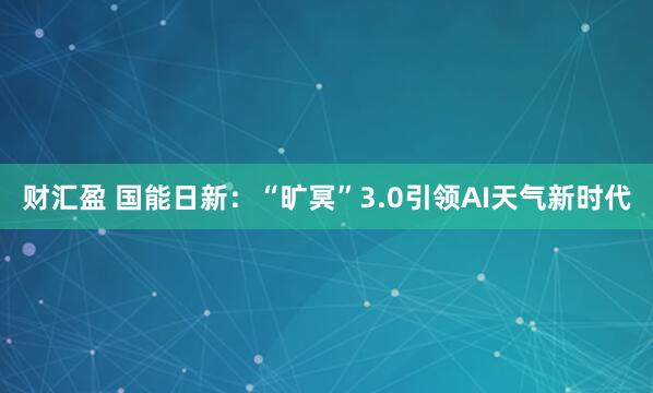 财汇盈 国能日新：“旷冥”3.0引领AI天气新时代
