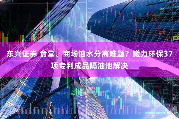 东兴证券 食堂、商场油水分离难题？曦力环保37项专利成品隔油池解决