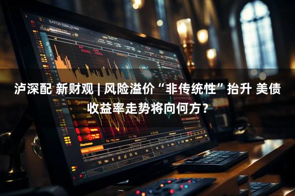 泸深配 新财观 | 风险溢价“非传统性”抬升 美债收益率走势将向何方？