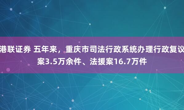 港联证券 五年来,重庆市司法行政系统办理行政复议案3.5万余件、法援案16.7万件