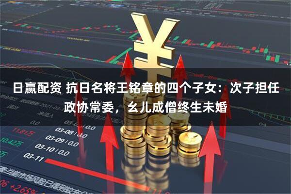 日赢配资 抗日名将王铭章的四个子女:次子担任政协常委,幺儿成僧终生未婚