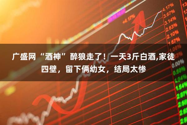 广盛网 “酒神” 醉狼走了！一天3斤白酒,家徒四壁，留下俩幼女，结局太惨
