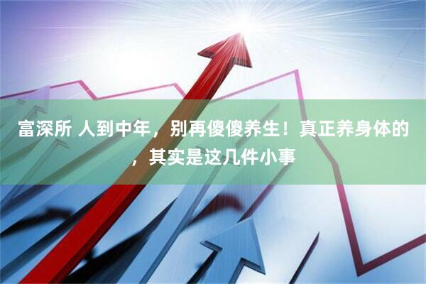 富深所 人到中年,别再傻傻养生!真正养身体的,其实是这几件小事