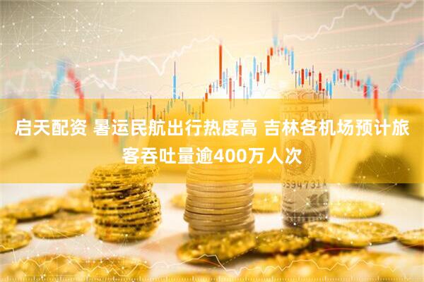 启天配资 暑运民航出行热度高 吉林各机场预计旅客吞吐量逾400万人次