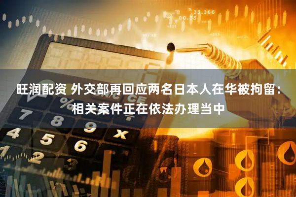 旺润配资 外交部再回应两名日本人在华被拘留：相关案件正在依法办理当中